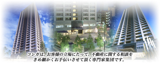 コシガは、お客様の立場にたって、不動産に関する相談をきめ細かくお手伝いさせて頂く専門家集団です。